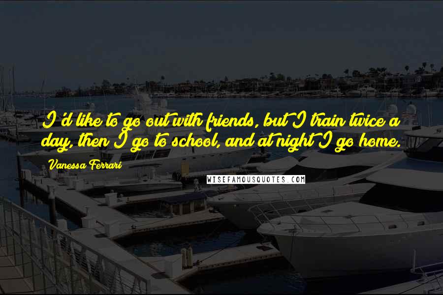 Vanessa Ferrari Quotes: I'd like to go out with friends, but I train twice a day, then I go to school, and at night I go home.