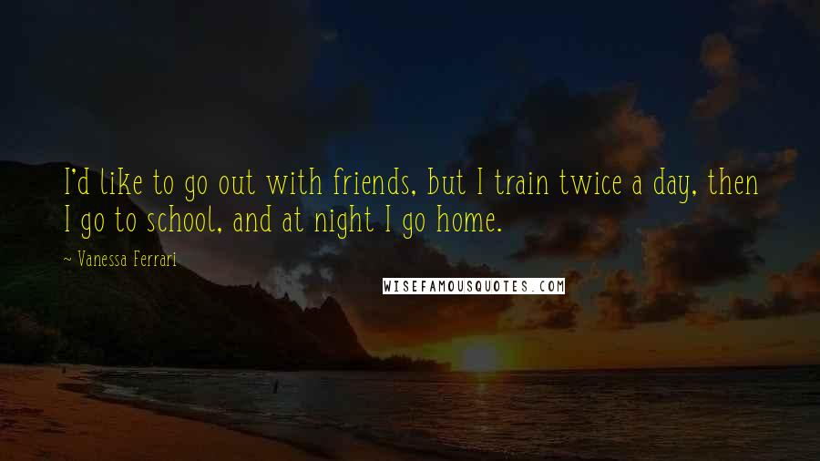 Vanessa Ferrari Quotes: I'd like to go out with friends, but I train twice a day, then I go to school, and at night I go home.