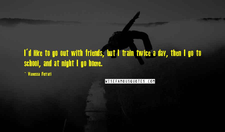 Vanessa Ferrari Quotes: I'd like to go out with friends, but I train twice a day, then I go to school, and at night I go home.