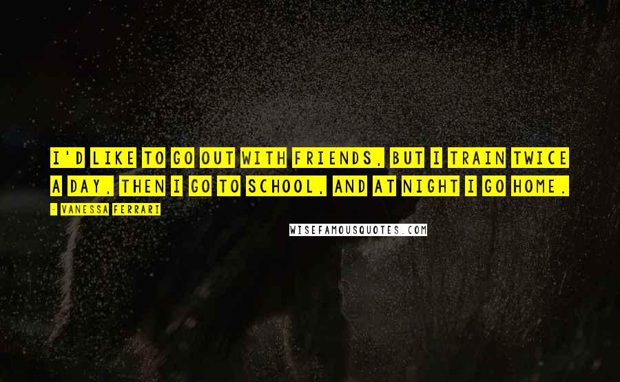 Vanessa Ferrari Quotes: I'd like to go out with friends, but I train twice a day, then I go to school, and at night I go home.