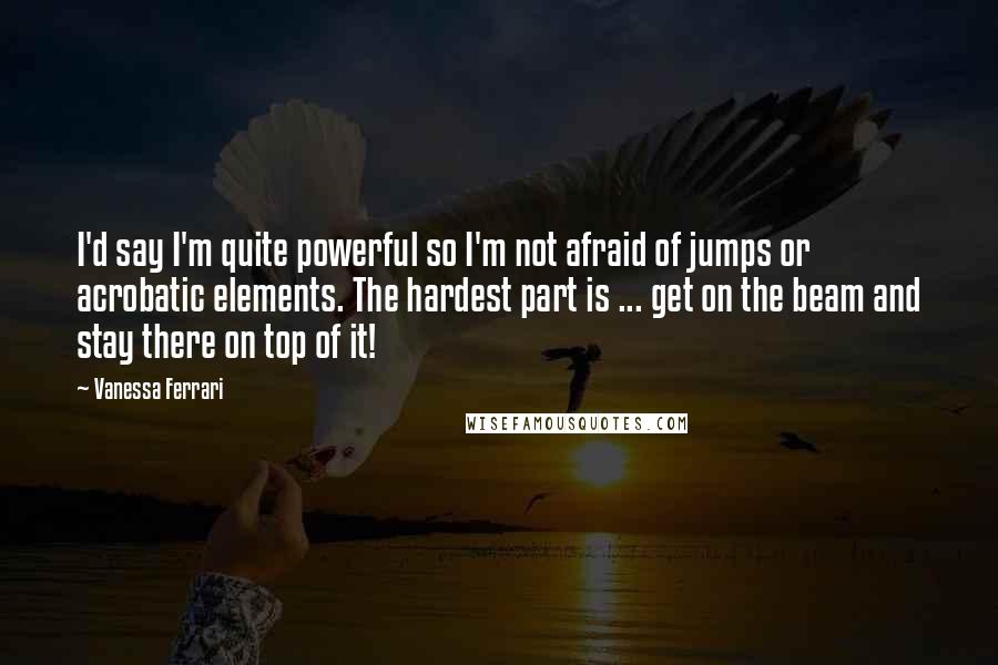 Vanessa Ferrari Quotes: I'd say I'm quite powerful so I'm not afraid of jumps or acrobatic elements. The hardest part is ... get on the beam and stay there on top of it!