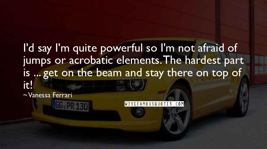 Vanessa Ferrari Quotes: I'd say I'm quite powerful so I'm not afraid of jumps or acrobatic elements. The hardest part is ... get on the beam and stay there on top of it!