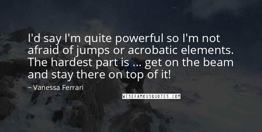 Vanessa Ferrari Quotes: I'd say I'm quite powerful so I'm not afraid of jumps or acrobatic elements. The hardest part is ... get on the beam and stay there on top of it!