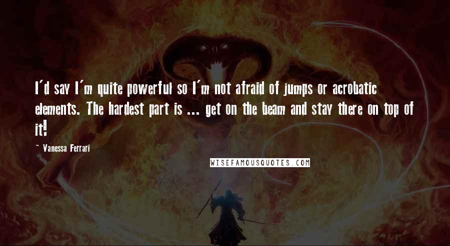 Vanessa Ferrari Quotes: I'd say I'm quite powerful so I'm not afraid of jumps or acrobatic elements. The hardest part is ... get on the beam and stay there on top of it!