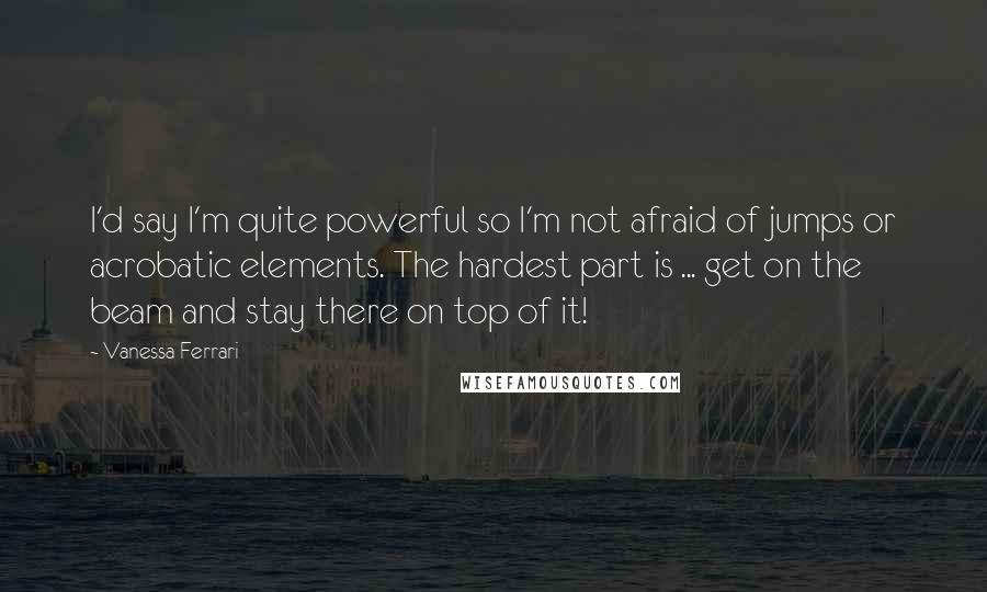 Vanessa Ferrari Quotes: I'd say I'm quite powerful so I'm not afraid of jumps or acrobatic elements. The hardest part is ... get on the beam and stay there on top of it!