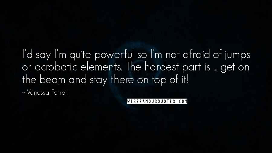 Vanessa Ferrari Quotes: I'd say I'm quite powerful so I'm not afraid of jumps or acrobatic elements. The hardest part is ... get on the beam and stay there on top of it!