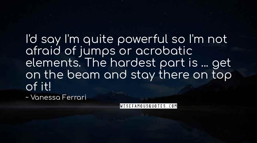 Vanessa Ferrari Quotes: I'd say I'm quite powerful so I'm not afraid of jumps or acrobatic elements. The hardest part is ... get on the beam and stay there on top of it!