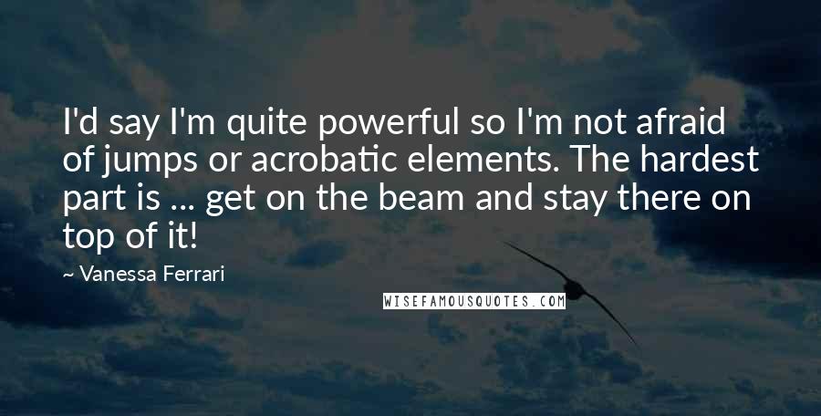 Vanessa Ferrari Quotes: I'd say I'm quite powerful so I'm not afraid of jumps or acrobatic elements. The hardest part is ... get on the beam and stay there on top of it!