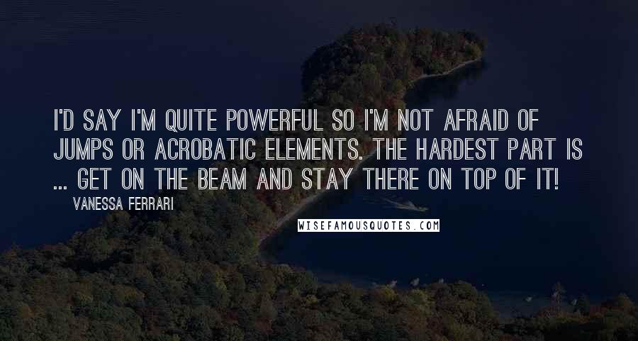 Vanessa Ferrari Quotes: I'd say I'm quite powerful so I'm not afraid of jumps or acrobatic elements. The hardest part is ... get on the beam and stay there on top of it!