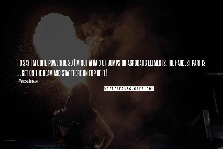 Vanessa Ferrari Quotes: I'd say I'm quite powerful so I'm not afraid of jumps or acrobatic elements. The hardest part is ... get on the beam and stay there on top of it!