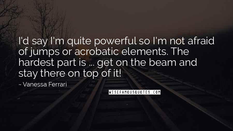 Vanessa Ferrari Quotes: I'd say I'm quite powerful so I'm not afraid of jumps or acrobatic elements. The hardest part is ... get on the beam and stay there on top of it!