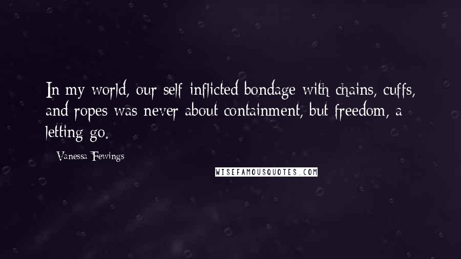 Vanessa Fewings Quotes: In my world, our self-inflicted bondage with chains, cuffs, and ropes was never about containment, but freedom, a letting go.