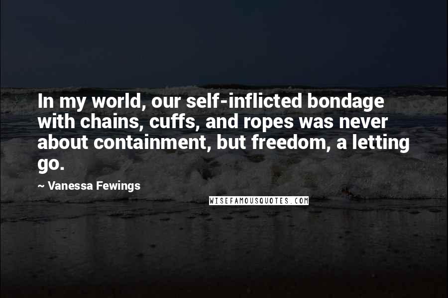 Vanessa Fewings Quotes: In my world, our self-inflicted bondage with chains, cuffs, and ropes was never about containment, but freedom, a letting go.