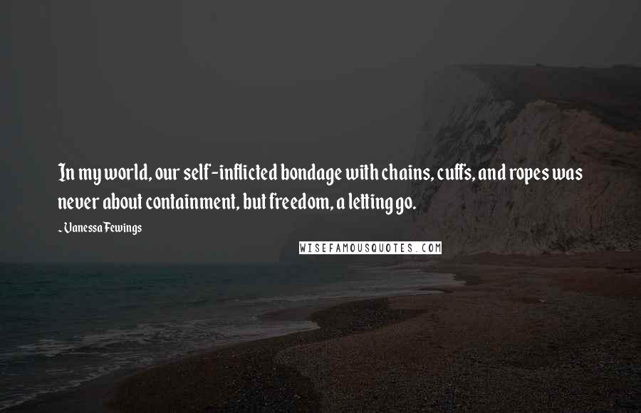 Vanessa Fewings Quotes: In my world, our self-inflicted bondage with chains, cuffs, and ropes was never about containment, but freedom, a letting go.