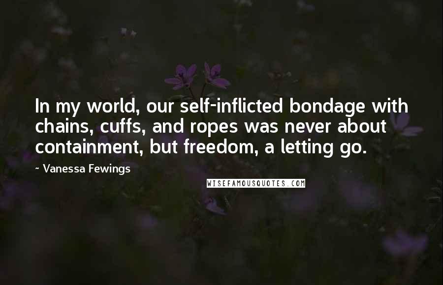 Vanessa Fewings Quotes: In my world, our self-inflicted bondage with chains, cuffs, and ropes was never about containment, but freedom, a letting go.