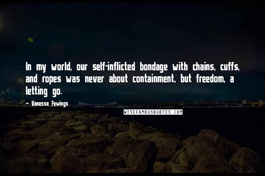 Vanessa Fewings Quotes: In my world, our self-inflicted bondage with chains, cuffs, and ropes was never about containment, but freedom, a letting go.