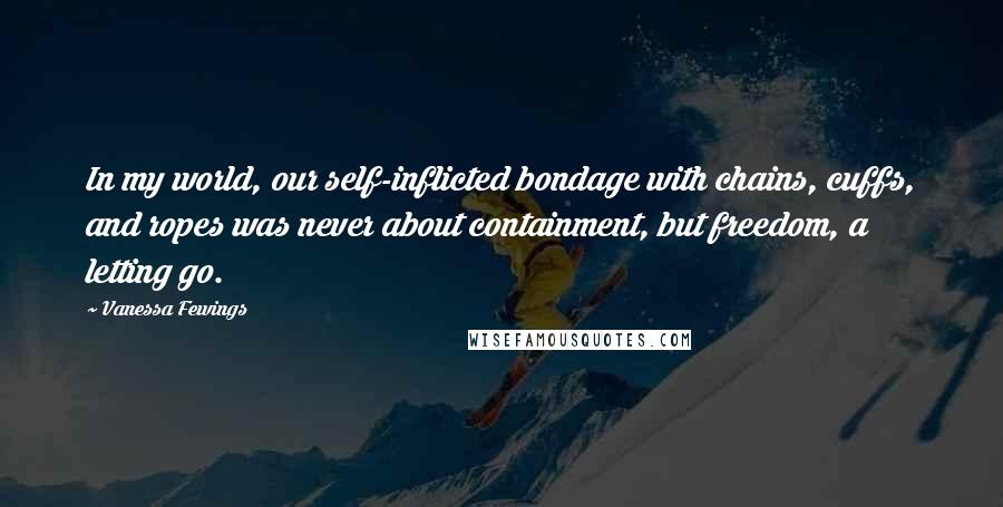 Vanessa Fewings Quotes: In my world, our self-inflicted bondage with chains, cuffs, and ropes was never about containment, but freedom, a letting go.