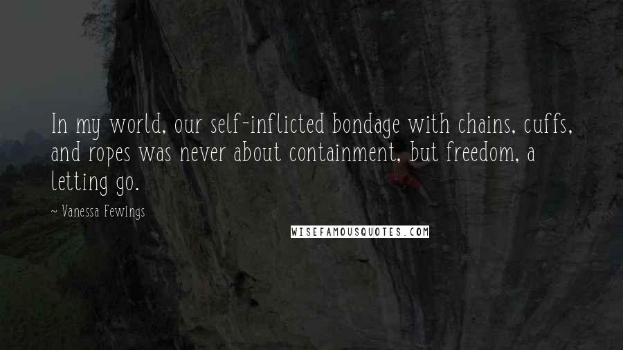 Vanessa Fewings Quotes: In my world, our self-inflicted bondage with chains, cuffs, and ropes was never about containment, but freedom, a letting go.