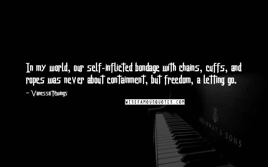 Vanessa Fewings Quotes: In my world, our self-inflicted bondage with chains, cuffs, and ropes was never about containment, but freedom, a letting go.