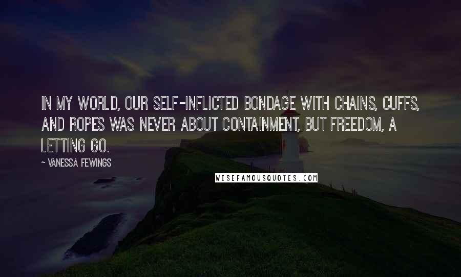 Vanessa Fewings Quotes: In my world, our self-inflicted bondage with chains, cuffs, and ropes was never about containment, but freedom, a letting go.