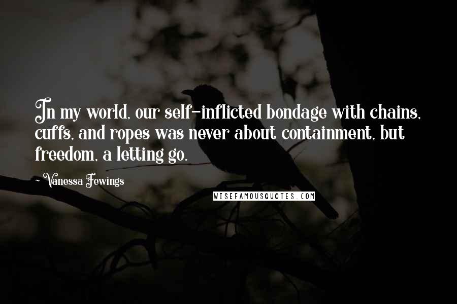 Vanessa Fewings Quotes: In my world, our self-inflicted bondage with chains, cuffs, and ropes was never about containment, but freedom, a letting go.