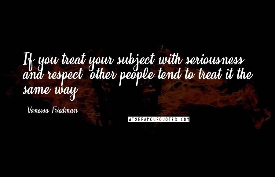 Vanessa Friedman Quotes: If you treat your subject with seriousness and respect, other people tend to treat it the same way.