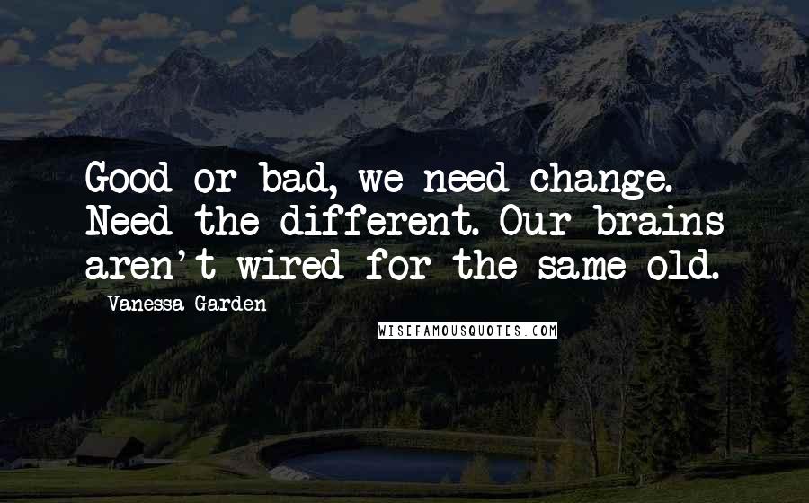 Vanessa Garden Quotes: Good or bad, we need change. Need the different. Our brains aren't wired for the same-old.