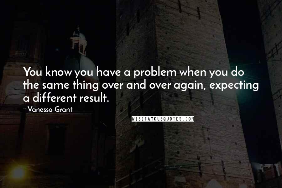 Vanessa Grant Quotes: You know you have a problem when you do the same thing over and over again, expecting a different result.