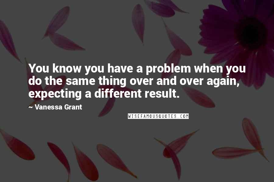Vanessa Grant Quotes: You know you have a problem when you do the same thing over and over again, expecting a different result.