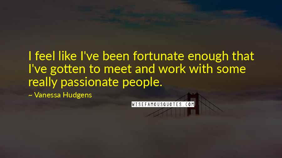 Vanessa Hudgens Quotes: I feel like I've been fortunate enough that I've gotten to meet and work with some really passionate people.
