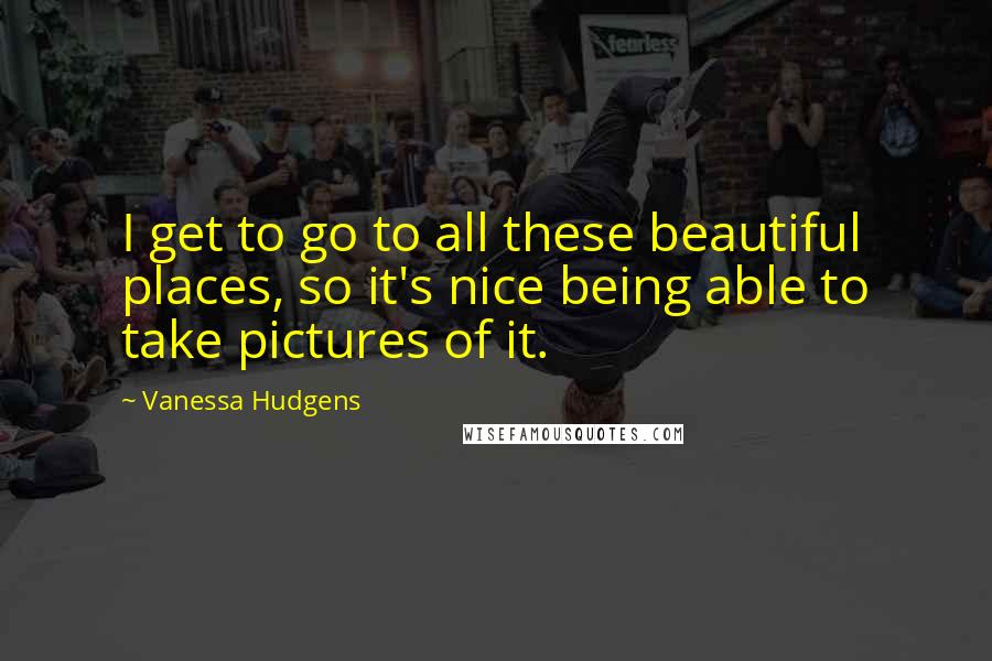 Vanessa Hudgens Quotes: I get to go to all these beautiful places, so it's nice being able to take pictures of it.