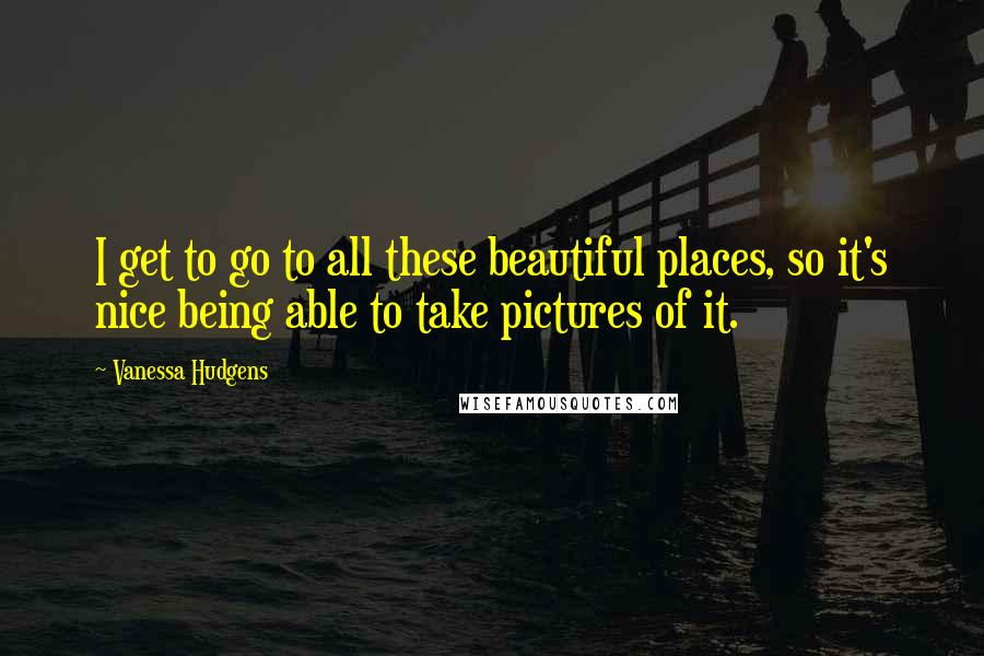 Vanessa Hudgens Quotes: I get to go to all these beautiful places, so it's nice being able to take pictures of it.