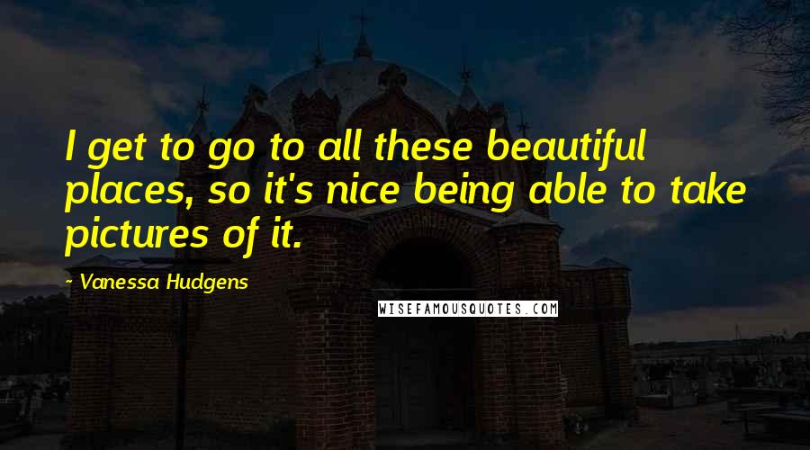 Vanessa Hudgens Quotes: I get to go to all these beautiful places, so it's nice being able to take pictures of it.