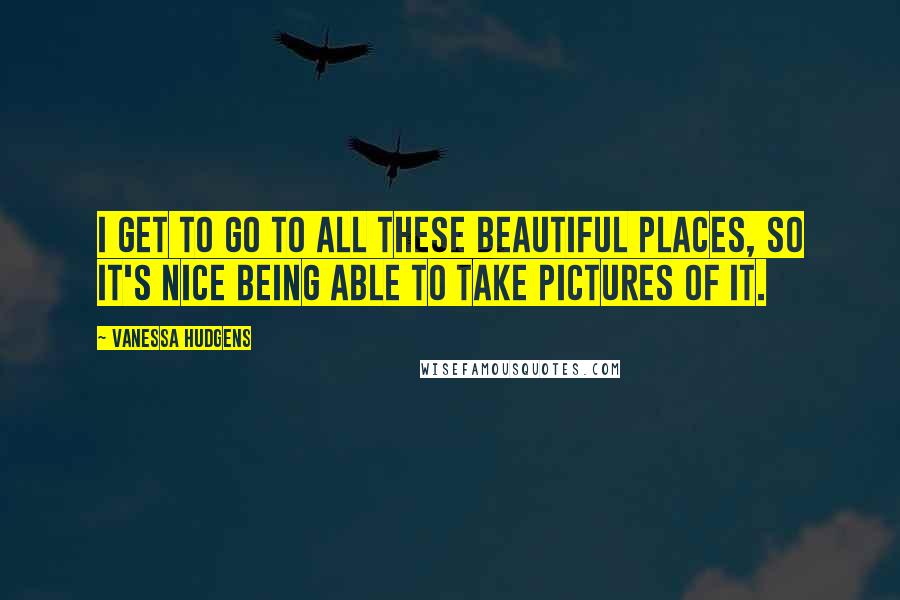 Vanessa Hudgens Quotes: I get to go to all these beautiful places, so it's nice being able to take pictures of it.