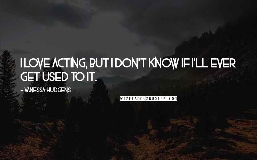 Vanessa Hudgens Quotes: I love acting, but I don't know if I'll ever get used to it.