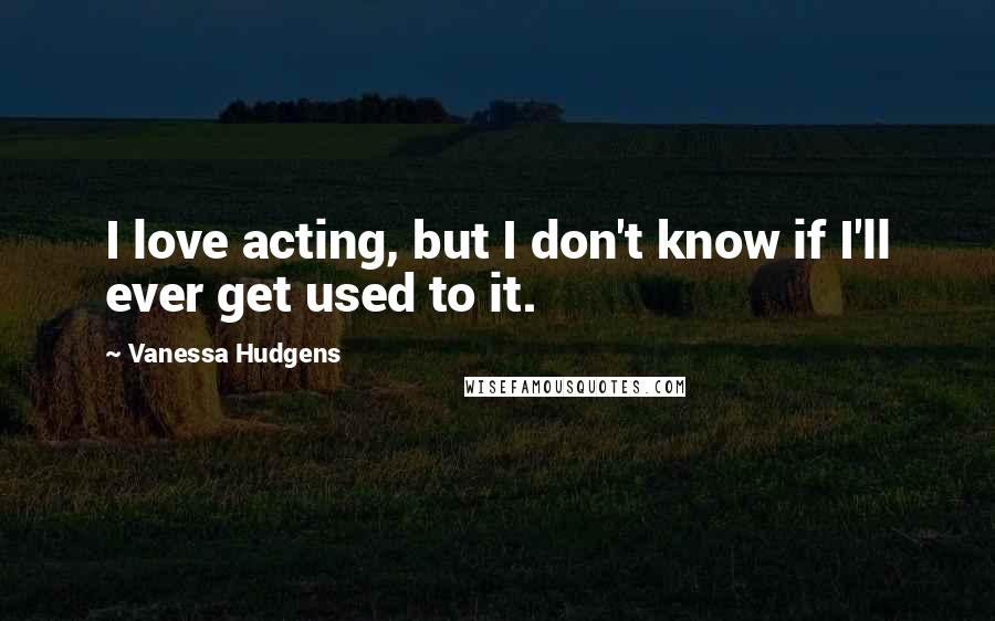 Vanessa Hudgens Quotes: I love acting, but I don't know if I'll ever get used to it.