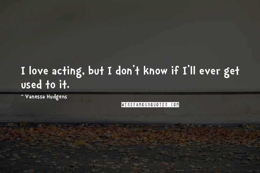 Vanessa Hudgens Quotes: I love acting, but I don't know if I'll ever get used to it.