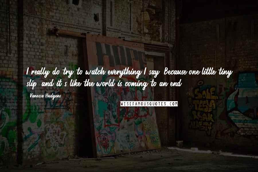 Vanessa Hudgens Quotes: I really do try to watch everything I say. Because one little tiny slip, and it's like the world is coming to an end!