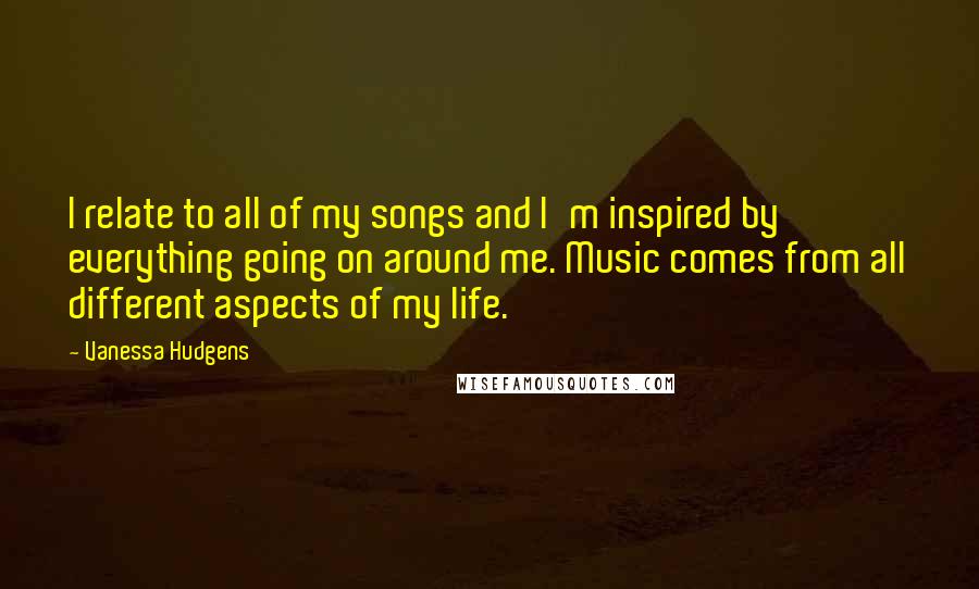 Vanessa Hudgens Quotes: I relate to all of my songs and I'm inspired by everything going on around me. Music comes from all different aspects of my life.