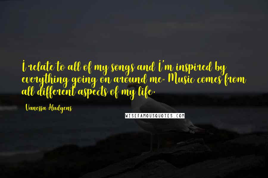 Vanessa Hudgens Quotes: I relate to all of my songs and I'm inspired by everything going on around me. Music comes from all different aspects of my life.