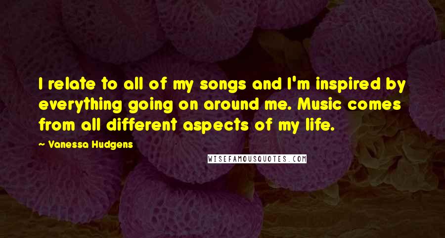 Vanessa Hudgens Quotes: I relate to all of my songs and I'm inspired by everything going on around me. Music comes from all different aspects of my life.