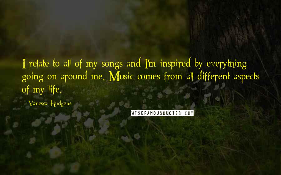 Vanessa Hudgens Quotes: I relate to all of my songs and I'm inspired by everything going on around me. Music comes from all different aspects of my life.