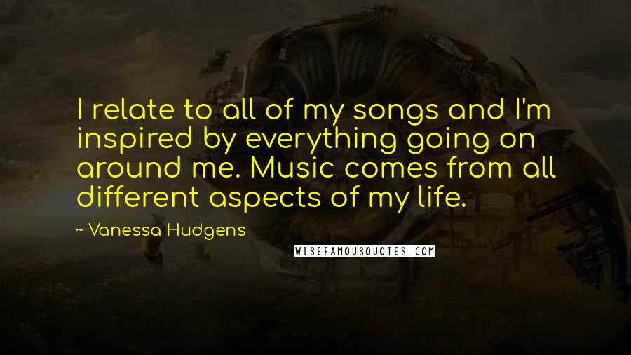 Vanessa Hudgens Quotes: I relate to all of my songs and I'm inspired by everything going on around me. Music comes from all different aspects of my life.