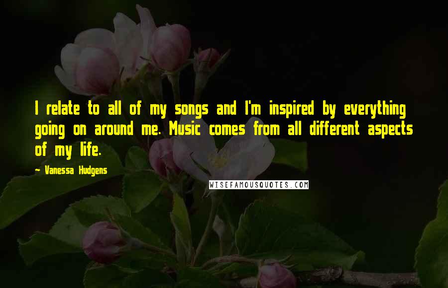 Vanessa Hudgens Quotes: I relate to all of my songs and I'm inspired by everything going on around me. Music comes from all different aspects of my life.