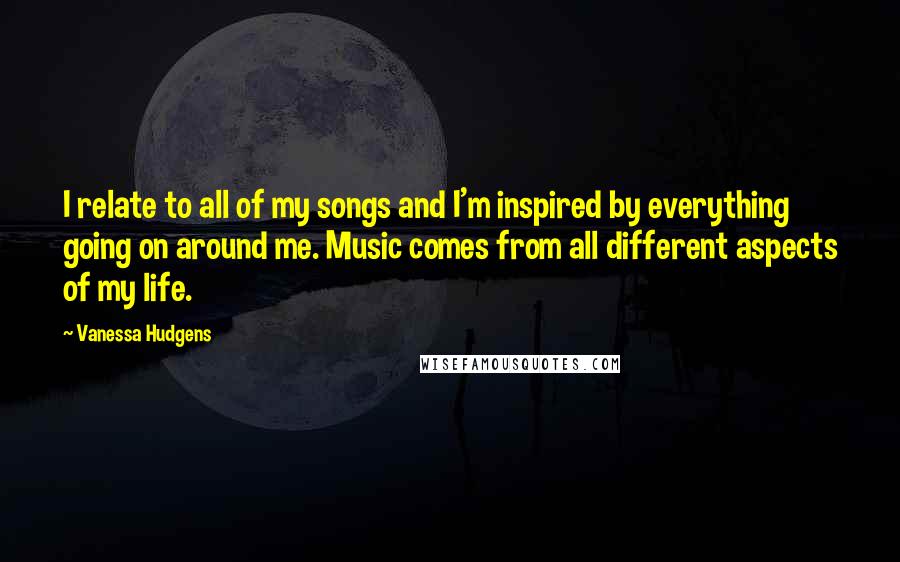 Vanessa Hudgens Quotes: I relate to all of my songs and I'm inspired by everything going on around me. Music comes from all different aspects of my life.