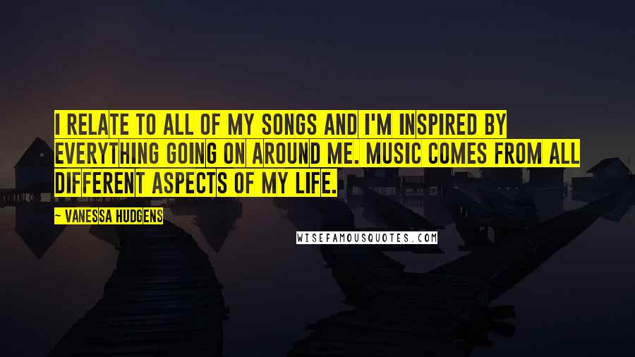 Vanessa Hudgens Quotes: I relate to all of my songs and I'm inspired by everything going on around me. Music comes from all different aspects of my life.