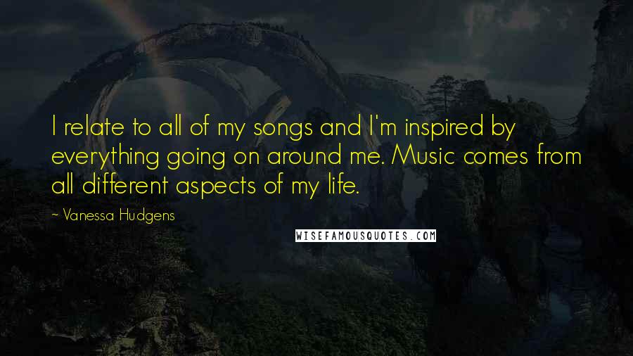 Vanessa Hudgens Quotes: I relate to all of my songs and I'm inspired by everything going on around me. Music comes from all different aspects of my life.