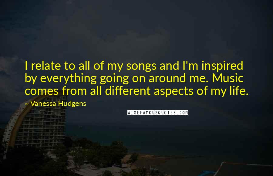 Vanessa Hudgens Quotes: I relate to all of my songs and I'm inspired by everything going on around me. Music comes from all different aspects of my life.