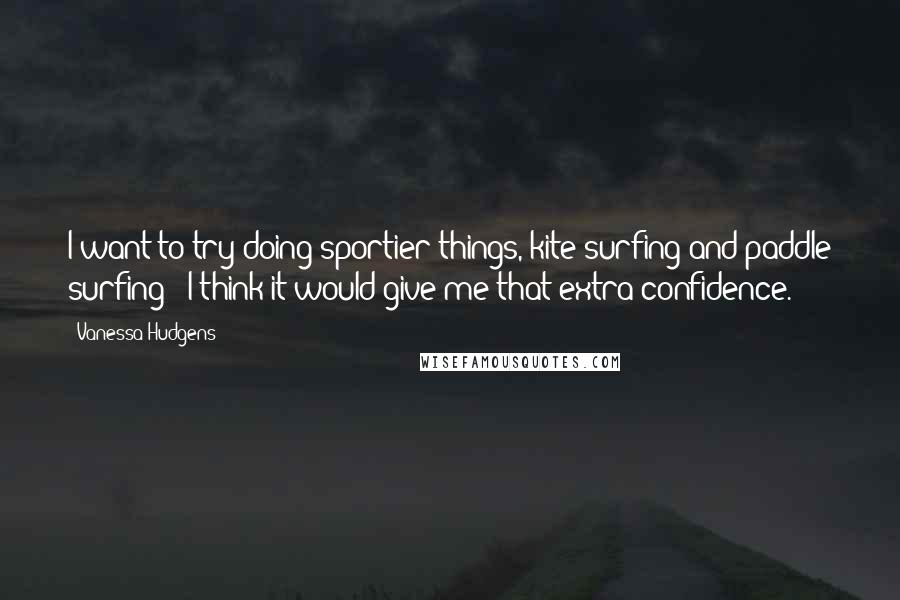 Vanessa Hudgens Quotes: I want to try doing sportier things, kite surfing and paddle surfing - I think it would give me that extra confidence.