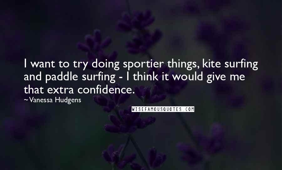 Vanessa Hudgens Quotes: I want to try doing sportier things, kite surfing and paddle surfing - I think it would give me that extra confidence.